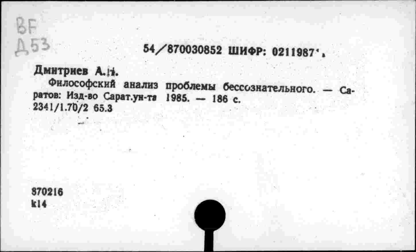 ﻿ВР,
54/870030852 ШИФР: 0211987*»
Дмитриев А.Ц.
Философский анализ проблемы бессознательного - Са ратов: Изд-во Сарат.уи-та 1985. — 188 с
2341/1.70/2 65.3
870218
к!4